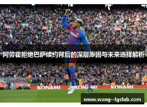 阿劳霍拒绝巴萨续约背后的深层原因与未来选择解析