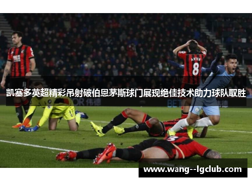 凯塞多英超精彩吊射破伯恩茅斯球门展现绝佳技术助力球队取胜