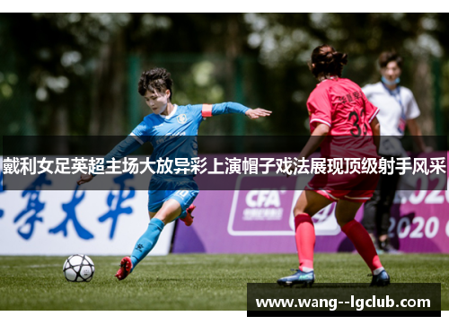 戴利女足英超主场大放异彩上演帽子戏法展现顶级射手风采 戴利女足英超主场大放异彩上演帽子戏法展现顶级射手风采
