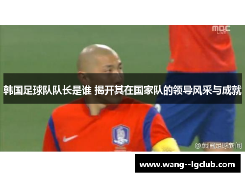 韩国足球队队长是谁 揭开其在国家队的领导风采与成就