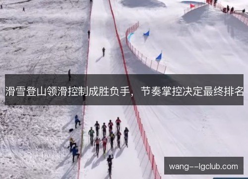 滑雪登山领滑控制成胜负手,节奏掌控决定最终排名 滑雪登山领滑控制成胜负手,节奏掌控决定最终排名